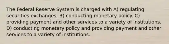 The Federal Reserve System is charged with A) regulating securities exchanges. B) conducting monetary policy. C) providing payment and other services to a variety of institutions. D) conducting monetary policy and providing payment and other services to a variety of institutions.