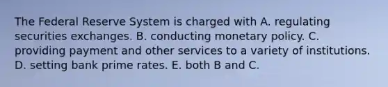 The Federal Reserve System is charged with A. regulating securities exchanges. B. conducting monetary policy. C. providing payment and other services to a variety of institutions. D. setting bank prime rates. E. both B and C.