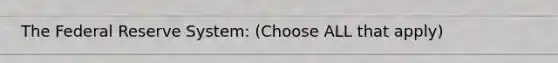 The Federal Reserve System: (Choose ALL that apply)