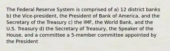 The Federal Reserve System is comprised of a) 12 district banks b) the Vice-president, the President of Bank of America, and the Secretary of the Treasury c) the IMF, the World Bank, and the U.S. Treasury d) the Secretary of Treasury, the Speaker of the House, and a committee a 5-member committee appointed by the President