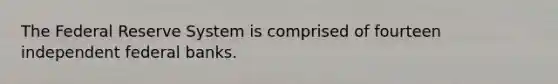 The Federal Reserve System is comprised of fourteen independent federal banks.