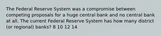 The Federal Reserve System was a compromise between competing proposals for a huge central bank and no central bank at all. The current Federal Reserve System has how many district (or regional) banks? 8 10 12 14