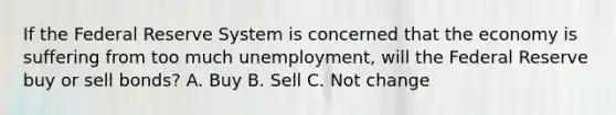 If the Federal Reserve System is concerned that the economy is suffering from too much unemployment, will the Federal Reserve buy or sell bonds? A. Buy B. Sell C. Not change