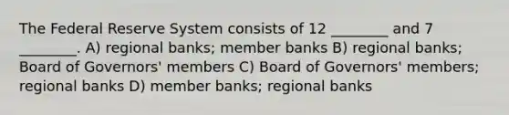 The Federal Reserve System consists of 12 ________ and 7 ________. A) regional banks; member banks B) regional banks; Board of Governors' members C) Board of Governors' members; regional banks D) member banks; regional banks