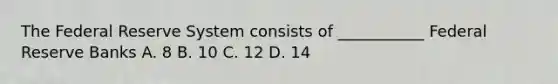 The Federal Reserve System consists of ___________ Federal Reserve Banks A. 8 B. 10 C. 12 D. 14