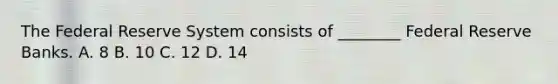 The Federal Reserve System consists of ________ Federal Reserve Banks. A. 8 B. 10 C. 12 D. 14