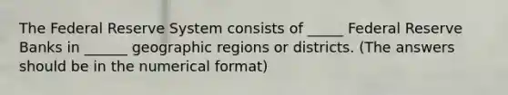 The Federal Reserve System consists of _____ Federal Reserve Banks in ______ geographic regions or districts. (The answers should be in the numerical format)