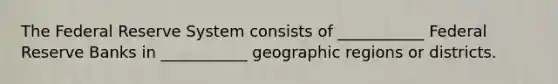 The Federal Reserve System consists of ___________ Federal Reserve Banks in ___________ geographic regions or districts.