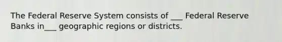 The Federal Reserve System consists of ___ Federal Reserve Banks in___ geographic regions or districts.