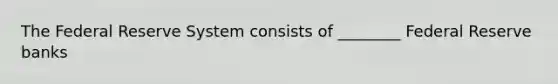 The Federal Reserve System consists of ________ Federal Reserve banks