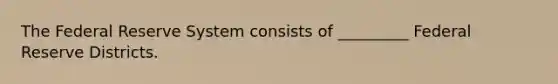 The Federal Reserve System consists of _________ Federal Reserve Districts.