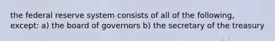 the federal reserve system consists of all of the following, except: a) the board of governors b) the secretary of the treasury