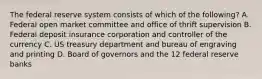 The federal reserve system consists of which of the following? A. Federal open market committee and office of thrift supervision B. Federal deposit insurance corporation and controller of the currency C. US treasury department and bureau of engraving and printing D. Board of governors and the 12 federal reserve banks