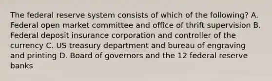 The federal reserve system consists of which of the following? A. Federal open market committee and office of thrift supervision B. Federal deposit insurance corporation and controller of the currency C. US treasury department and bureau of engraving and printing D. Board of governors and the 12 federal reserve banks