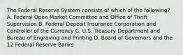 The Federal Reserve System consists of which of the following? A. Federal Open Market Committee and Office of Thrift Supervision B. Federal Deposit Insurance Corporation and Controller of the Currency C. U.S. Treasury Department and Bureau of Engraving and Printing D. Board of Governors and the 12 Federal Reserve Banks