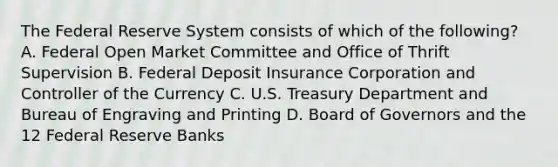 The Federal Reserve System consists of which of the following? A. Federal Open Market Committee and Office of Thrift Supervision B. Federal Deposit Insurance Corporation and Controller of the Currency C. U.S. Treasury Department and Bureau of Engraving and Printing D. Board of Governors and the 12 Federal Reserve Banks