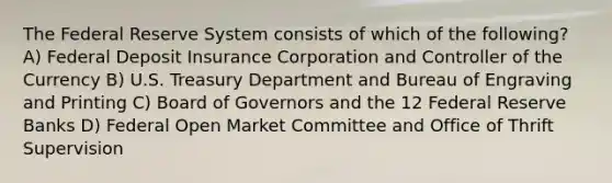 The Federal Reserve System consists of which of the following? A) Federal Deposit Insurance Corporation and Controller of the Currency B) U.S. Treasury Department and Bureau of Engraving and Printing C) Board of Governors and the 12 Federal Reserve Banks D) Federal Open Market Committee and Office of Thrift Supervision