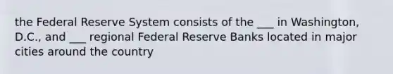 the Federal Reserve System consists of the ___ in Washington, D.C., and ___ regional Federal Reserve Banks located in major cities around the country