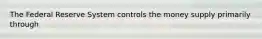 The Federal Reserve System controls the money supply primarily through