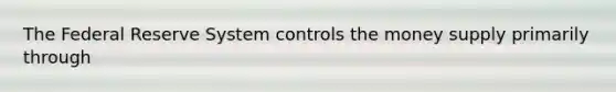 The Federal Reserve System controls the money supply primarily through