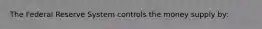 The Federal Reserve System controls the money supply by: