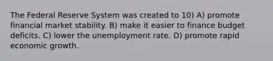 The Federal Reserve System was created to 10) A) promote financial market stability. B) make it easier to finance budget deficits. C) lower the <a href='https://www.questionai.com/knowledge/kh7PJ5HsOk-unemployment-rate' class='anchor-knowledge'>unemployment rate</a>. D) promote rapid economic growth.