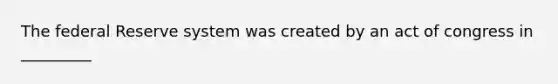 The federal Reserve system was created by an act of congress in _________