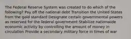 The Federal Reserve System was created to do which of the following? Pay off the national debt Transition the United States from the gold standard Designate certain governmental powers as reserved for the federal government Stabilize nationwide economic activity by controlling the amount of money in circulation Provide a secondary military force in times of war