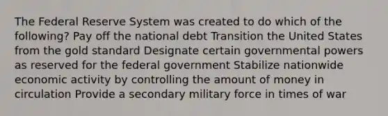 The Federal Reserve System was created to do which of the following? Pay off the national debt Transition the United States from the gold standard Designate certain governmental powers as reserved for the federal government Stabilize nationwide economic activity by controlling the amount of money in circulation Provide a secondary military force in times of war