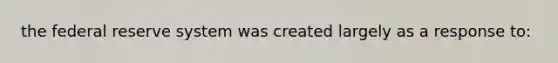 the federal reserve system was created largely as a response to: