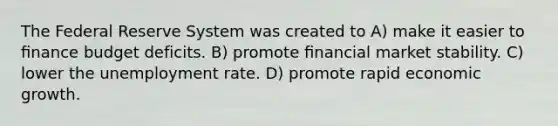 The Federal Reserve System was created to A) make it easier to ﬁnance budget deficits. B) promote ﬁnancial market stability. C) lower the unemployment rate. D) promote rapid economic growth.