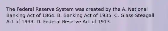 The Federal Reserve System was created by the A. National Banking Act of 1864. B. Banking Act of 1935. C. Glass-Steagall Act of 1933. D. Federal Reserve Act of 1913.