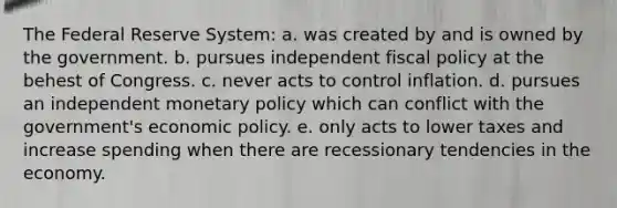 The Federal Reserve System: a. was created by and is owned by the government. b. pursues independent fiscal policy at the behest of Congress. c. never acts to control inflation. d. pursues an independent monetary policy which can conflict with the government's economic policy. e. only acts to lower taxes and increase spending when there are recessionary tendencies in the economy.