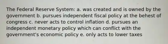 The Federal Reserve System: a. was created and is owned by the government b. pursues independent fiscal policy at the behest of congress c. never acts to control inflation d. pursues an independent monetary policy which can conflict with the government's economic policy e. only acts to lower taxes