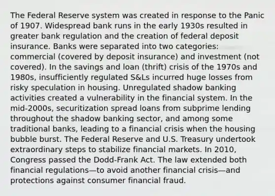 The Federal Reserve system was created in response to the Panic of 1907. Widespread bank runs in the early 1930s resulted in greater bank regulation and the creation of federal deposit insurance. Banks were separated into two categories: commercial (covered by deposit insurance) and investment (not covered). In the savings and loan (thrift) crisis of the 1970s and 1980s, insufficiently regulated S&Ls incurred huge losses from risky speculation in housing. Unregulated shadow banking activities created a vulnerability in the financial system. In the mid-2000s, securitization spread loans from subprime lending throughout the shadow banking sector, and among some traditional banks, leading to a financial crisis when the housing bubble burst. The Federal Reserve and U.S. Treasury undertook extraordinary steps to stabilize financial markets. In 2010, Congress passed the Dodd-Frank Act. The law extended both financial regulations—to avoid another financial crisis—and protections against consumer financial fraud.