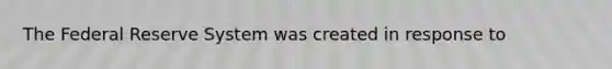 The Federal Reserve System was created in response to