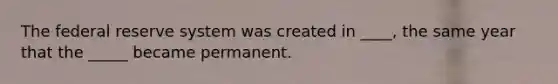 The federal reserve system was created in ____, the same year that the _____ became permanent.