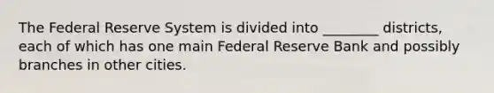 The Federal Reserve System is divided into ________ districts, each of which has one main Federal Reserve Bank and possibly branches in other cities.