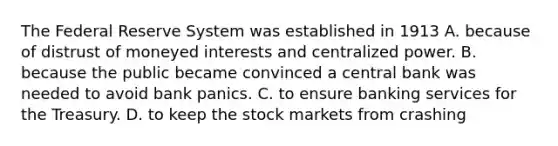 The Federal Reserve System was established in 1913 A. because of distrust of moneyed interests and centralized power. B. because the public became convinced a central bank was needed to avoid bank panics. C. to ensure banking services for the Treasury. D. to keep the stock markets from crashing