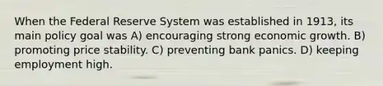 When the Federal Reserve System was established in 1913, its main policy goal was A) encouraging strong economic growth. B) promoting price stability. C) preventing bank panics. D) keeping employment high.