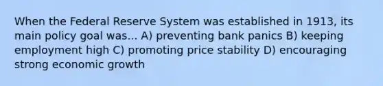 When the Federal Reserve System was established in 1913, its main policy goal was... A) preventing bank panics B) keeping employment high C) promoting price stability D) encouraging strong economic growth