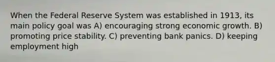 When the Federal Reserve System was established in 1913, its main policy goal was A) encouraging strong economic growth. B) promoting price stability. C) preventing bank panics. D) keeping employment high