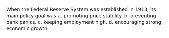 When the Federal Reserve System was established in 1913, its main policy goal was a. promoting price stability. b. preventing bank panics. c. keeping employment high. d. encouraging strong economic growth.