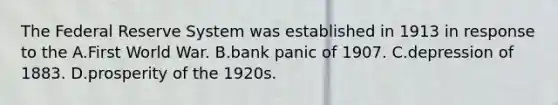 The Federal Reserve System was established in 1913 in response to the A.First World War. B.bank panic of 1907. C.depression of 1883. D.prosperity of the 1920s.