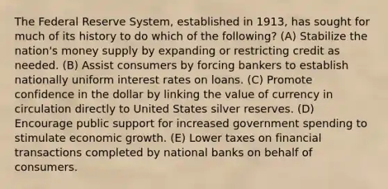 The Federal Reserve System, established in 1913, has sought for much of its history to do which of the following? (A) Stabilize the nation's money supply by expanding or restricting credit as needed. (B) Assist consumers by forcing bankers to establish nationally uniform interest rates on loans. (C) Promote confidence in the dollar by linking the value of currency in circulation directly to United States silver reserves. (D) Encourage public support for increased government spending to stimulate economic growth. (E) Lower taxes on financial transactions completed by national banks on behalf of consumers.