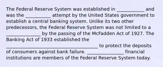 The Federal Reserve System was established in ____________ and was the ___________ attempt by the United States government to establish a central banking system. Unlike its two other predecessors, the Federal Reserve System was not limited to a _______________ by the passing of the McFadden Act of 1927. The Banking Act of 1933 established the ________________________________________ to protect the deposits of consumers against bank failure. ________________ financial institutions are members of the Federal Reserve System today.