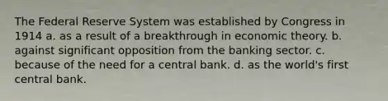 The Federal Reserve System was established by Congress in 1914 a. as a result of a breakthrough in economic theory. b. against significant opposition from the banking sector. c. because of the need for a central bank. d. as the world's first central bank.