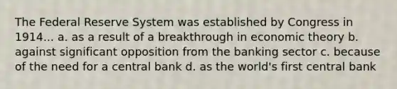 The Federal Reserve System was established by Congress in 1914... a. as a result of a breakthrough in economic theory b. against significant opposition from the banking sector c. because of the need for a central bank d. as the world's first central bank