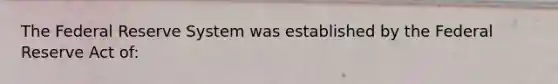 The Federal Reserve System was established by the Federal Reserve Act of: