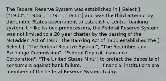 The Federal Reserve System was established in [ Select ] ["1933", "1946", "1791", "1913"] and was the third attempt by the United States government to establish a central banking system. Unlike its two predecessors, the Federal Reserve System was not limited to a 20-year charter by the passing of the McFadden Act of 1927. The Banking Act of 1933 established the [ Select ] ["The Federal Reserve System", "The Securities and Exchange Commission", "Federal Deposit Insurance Corporation", "The United States Mint"] to protect the deposits of consumers against bank failure. ________ financial institutions are members of the Federal Reserve System today.